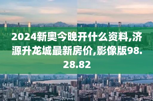 2024新奧今晚開什么資料,濟源升龍城最新房價,影像版98.28.82