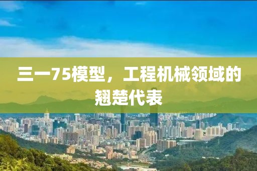 三一75模型，工程機械領(lǐng)域的翹楚代表