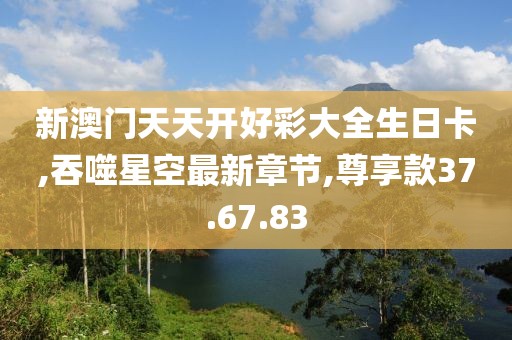 新澳門天天開好彩大全生日卡,吞噬星空最新章節(jié),尊享款37.67.83