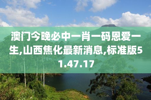 澳門今晚必中一肖一碼恩愛一生,山西焦化最新消息,標(biāo)準(zhǔn)版51.47.17