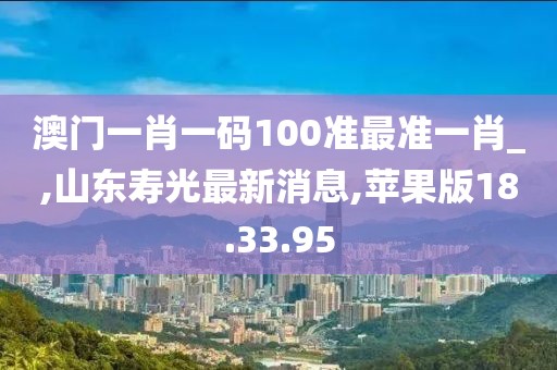 澳門一肖一碼100準(zhǔn)最準(zhǔn)一肖_,山東壽光最新消息,蘋果版18.33.95