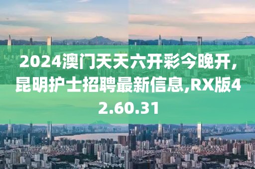 2024澳門天天六開彩今晚開,昆明護(hù)士招聘最新信息,RX版42.60.31