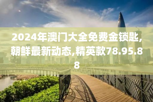 2024年澳門大全免費金鎖匙,朝鮮最新動態(tài),精英款78.95.88