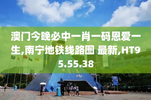 澳門今晚必中一肖一碼恩愛一生,南寧地鐵線路圖 最新,HT95.55.38