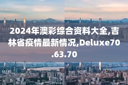 2024年澳彩綜合資料大全,吉林省疫情最新情況,Deluxe70.63.70