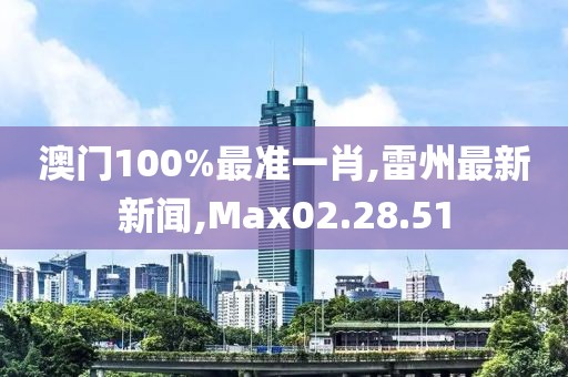 澳門100%最準一肖,雷州最新新聞,Max02.28.51