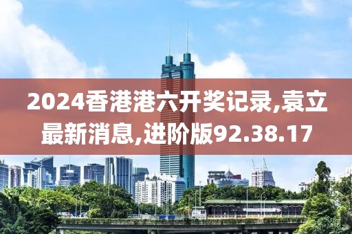 2024香港港六開獎記錄,袁立最新消息,進階版92.38.17