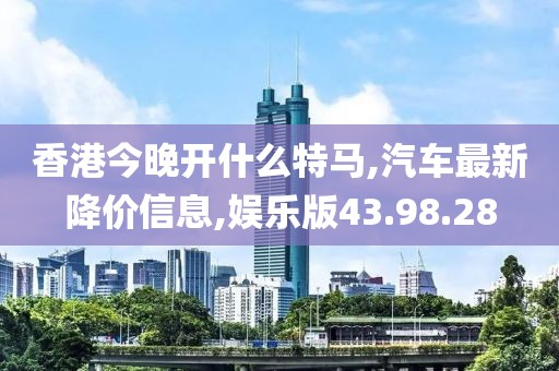 香港今晚開什么特馬,汽車最新降價(jià)信息,娛樂版43.98.28