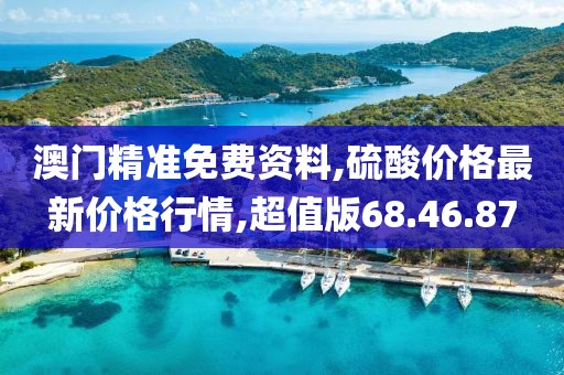 澳門精準(zhǔn)免費(fèi)資料,硫酸價格最新價格行情,超值版68.46.87