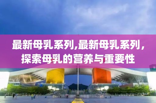 最新母乳系列,最新母乳系列，探索母乳的營養(yǎng)與重要性