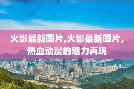 火影最新圖片,火影最新圖片，熱血?jiǎng)勇镊攘υ佻F(xiàn)