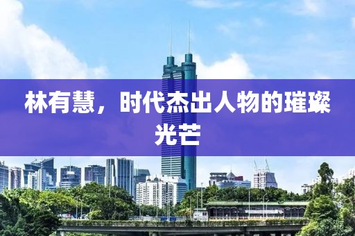 林有慧，時代杰出人物的璀璨光芒