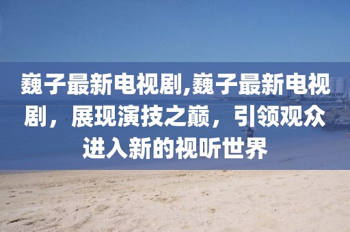 巍子最新電視劇,巍子最新電視劇，展現(xiàn)演技之巔，引領(lǐng)觀眾進(jìn)入新的視聽世界