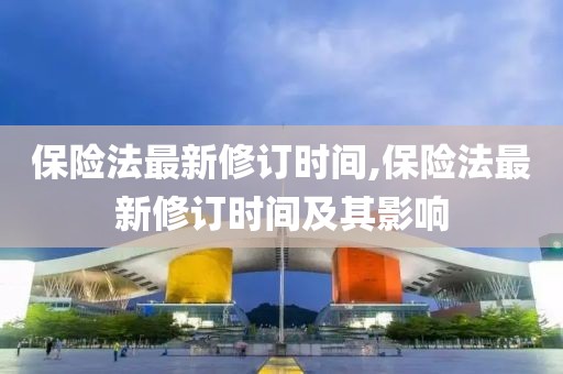 保險(xiǎn)法最新修訂時(shí)間,保險(xiǎn)法最新修訂時(shí)間及其影響