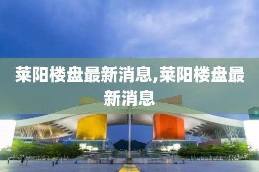 萊陽(yáng)樓盤最新消息,萊陽(yáng)樓盤最新消息