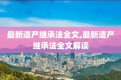 最新遺產(chǎn)繼承法全文,最新遺產(chǎn)繼承法全文解讀