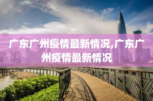 廣東廣州疫情最新情況,廣東廣州疫情最新情況