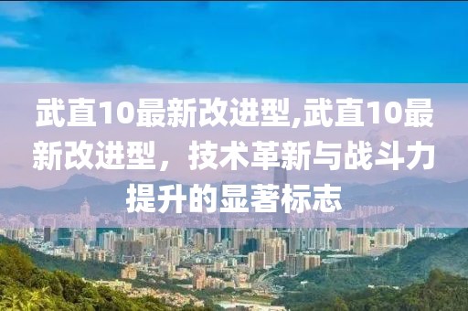 武直10最新改進型,武直10最新改進型，技術(shù)革新與戰(zhàn)斗力提升的顯著標志