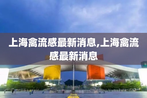 上海禽流感最新消息,上海禽流感最新消息