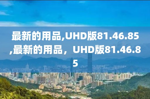 最新的用品,UHD版81.46.85,最新的用品，UHD版81.46.85