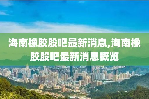 海南橡膠股吧最新消息,海南橡膠股吧最新消息概覽