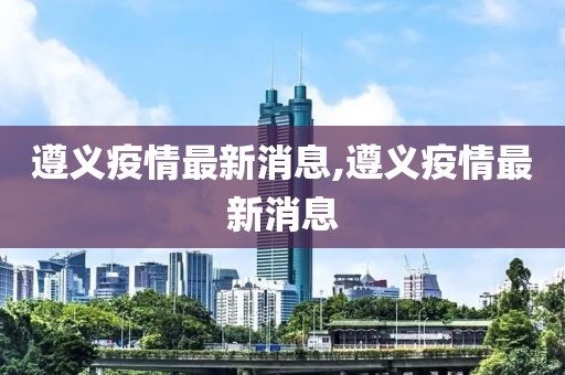 遵義疫情最新消息,遵義疫情最新消息
