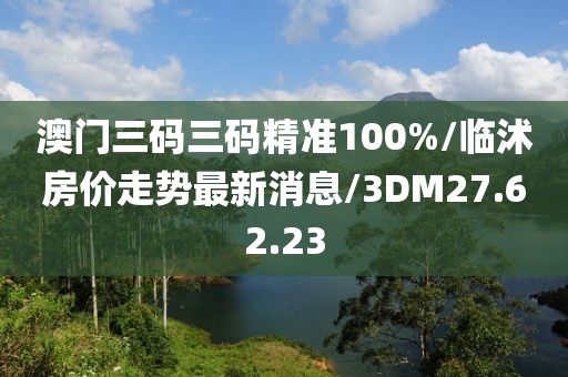 澳門三碼三碼精準(zhǔn)100%/臨沭房價(jià)走勢最新消息/3DM27.62.23
