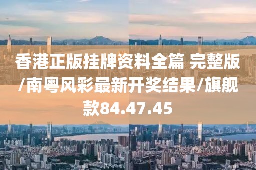 香港正版掛牌資料全篇 完整版/南粵風(fēng)彩最新開獎結(jié)果/旗艦款84.47.45