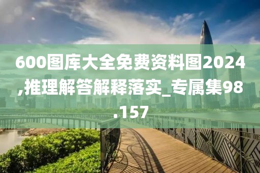 600圖庫大全免費資料圖2024,推理解答解釋落實_專屬集98.157